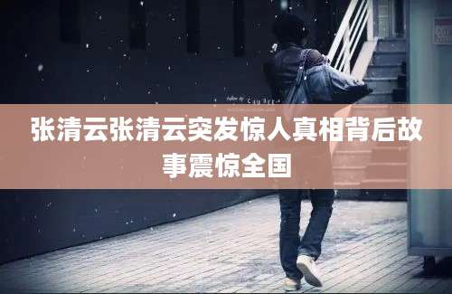 张清云张清云突发惊人真相背后故事震惊全国
