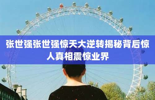 张世强张世强惊天大逆转揭秘背后惊人真相震惊业界