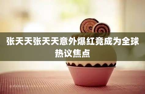 张天天张天天意外爆红竟成为全球热议焦点