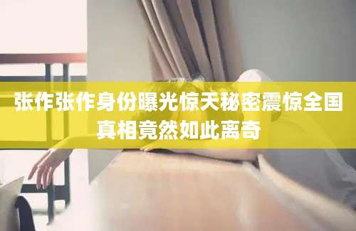 张作张作身份曝光惊天秘密震惊全国真相竟然如此离奇