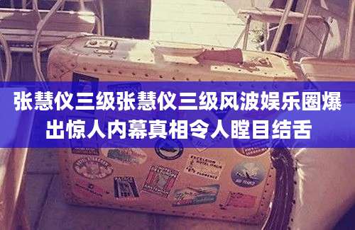 张慧仪三级张慧仪三级风波娱乐圈爆出惊人内幕真相令人瞠目结舌