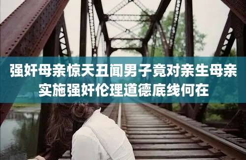 强奸母亲惊天丑闻男子竟对亲生母亲实施强奸伦理道德底线何在