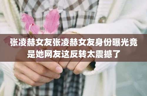 张凌赫女友张凌赫女友身份曝光竟是她网友这反转太震撼了