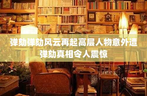 弹劾弹劾风云再起高层人物意外遭弹劾真相令人震惊