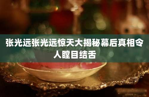 张光远张光远惊天大揭秘幕后真相令人瞠目结舌