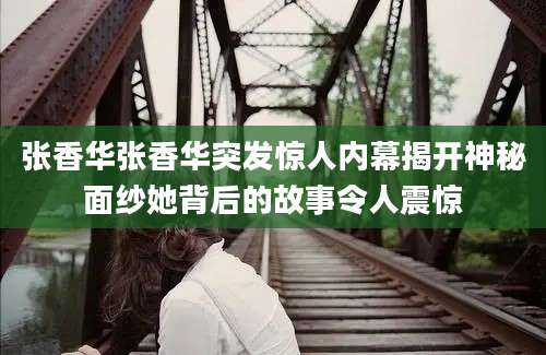 张香华张香华突发惊人内幕揭开神秘面纱她背后的故事令人震惊
