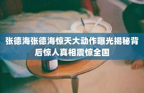 张德海张德海惊天大动作曝光揭秘背后惊人真相震惊全国