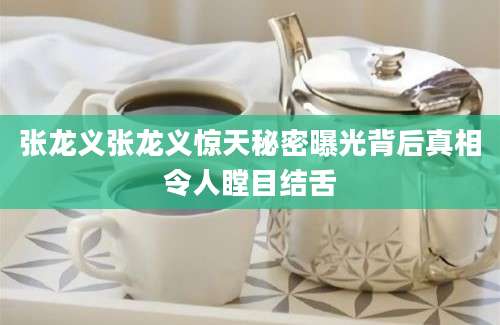 张龙义张龙义惊天秘密曝光背后真相令人瞠目结舌