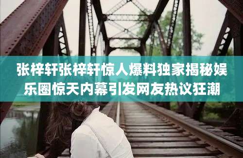 张梓轩张梓轩惊人爆料独家揭秘娱乐圈惊天内幕引发网友热议狂潮