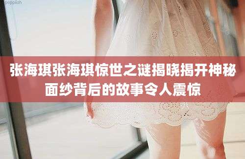 张海琪张海琪惊世之谜揭晓揭开神秘面纱背后的故事令人震惊