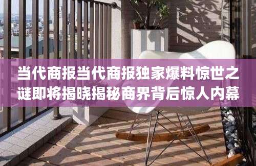 当代商报当代商报独家爆料惊世之谜即将揭晓揭秘商界背后惊人内幕