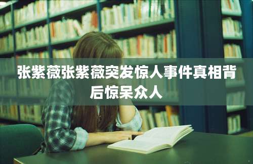 张紫薇张紫薇突发惊人事件真相背后惊呆众人