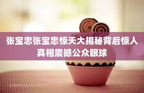 张宝忠张宝忠惊天大揭秘背后惊人真相震撼公众眼球