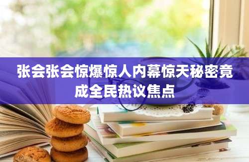 张会张会惊爆惊人内幕惊天秘密竟成全民热议焦点