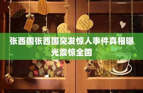 张西国张西国突发惊人事件真相曝光震惊全国