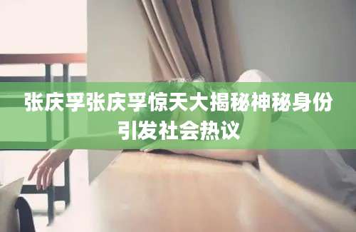 张庆孚张庆孚惊天大揭秘神秘身份引发社会热议
