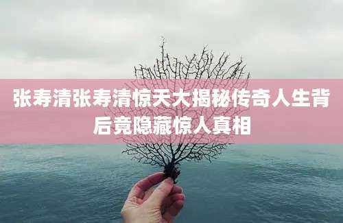 张寿清张寿清惊天大揭秘传奇人生背后竟隐藏惊人真相