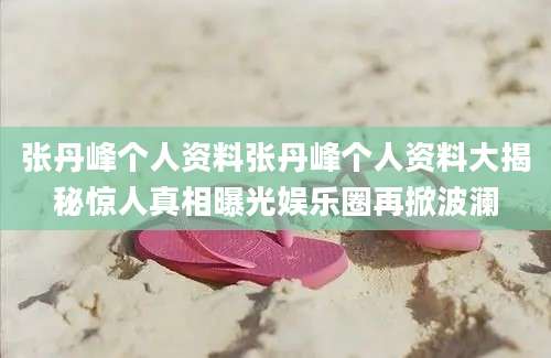 张丹峰个人资料张丹峰个人资料大揭秘惊人真相曝光娱乐圈再掀波澜