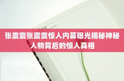 张震寰张震寰惊人内幕曝光揭秘神秘人物背后的惊人真相