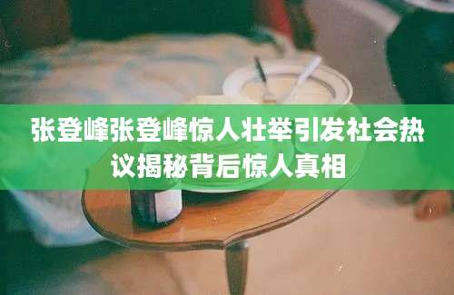 张登峰张登峰惊人壮举引发社会热议揭秘背后惊人真相