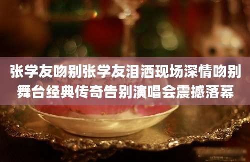张学友吻别张学友泪洒现场深情吻别舞台经典传奇告别演唱会震撼落幕