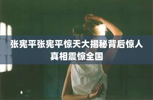 张宪平张宪平惊天大揭秘背后惊人真相震惊全国