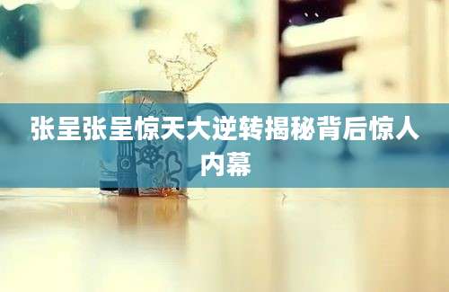 张呈张呈惊天大逆转揭秘背后惊人内幕