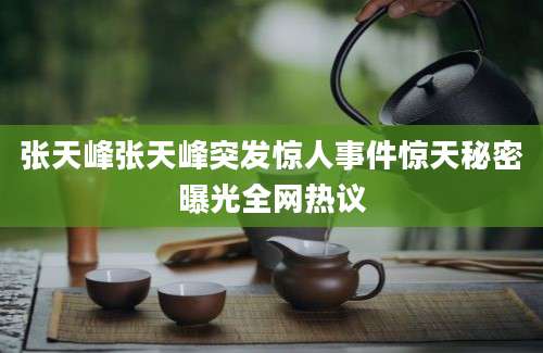 张天峰张天峰突发惊人事件惊天秘密曝光全网热议