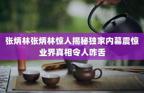 张炳林张炳林惊人揭秘独家内幕震惊业界真相令人咋舌