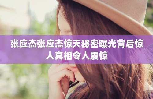 张应杰张应杰惊天秘密曝光背后惊人真相令人震惊