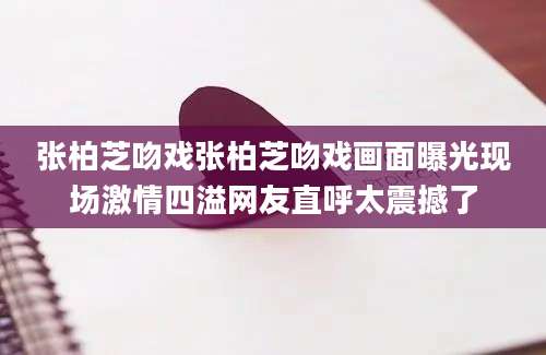 张柏芝吻戏张柏芝吻戏画面曝光现场激情四溢网友直呼太震撼了