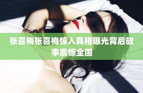 张喜梅张喜梅惊人真相曝光背后故事震惊全国