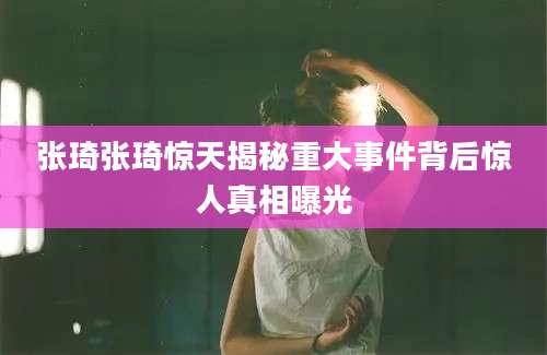 张琦张琦惊天揭秘重大事件背后惊人真相曝光