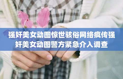 强奸美女动图惊世骇俗网络疯传强奸美女动图警方紧急介入调查