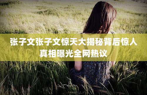张子文张子文惊天大揭秘背后惊人真相曝光全网热议