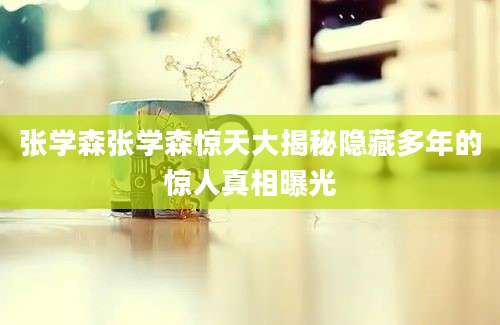 张学森张学森惊天大揭秘隐藏多年的惊人真相曝光