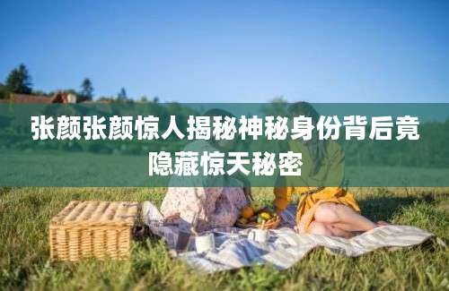 张颜张颜惊人揭秘神秘身份背后竟隐藏惊天秘密