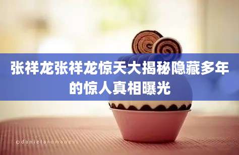 张祥龙张祥龙惊天大揭秘隐藏多年的惊人真相曝光