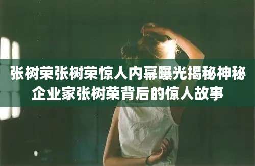 张树荣张树荣惊人内幕曝光揭秘神秘企业家张树荣背后的惊人故事