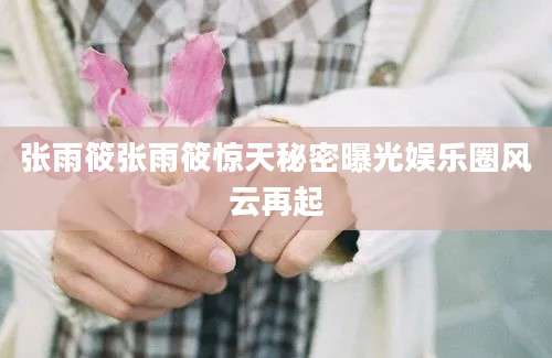 张雨筱张雨筱惊天秘密曝光娱乐圈风云再起