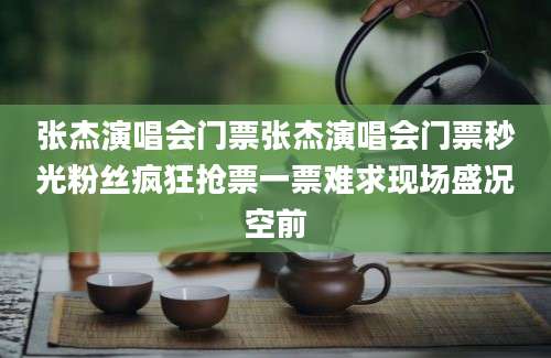 张杰演唱会门票张杰演唱会门票秒光粉丝疯狂抢票一票难求现场盛况空前