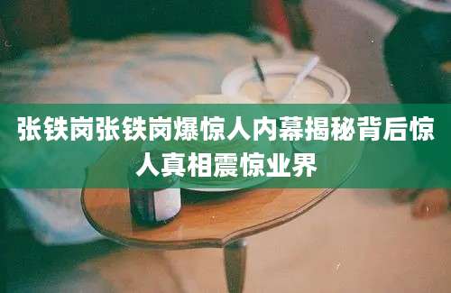 张铁岗张铁岗爆惊人内幕揭秘背后惊人真相震惊业界