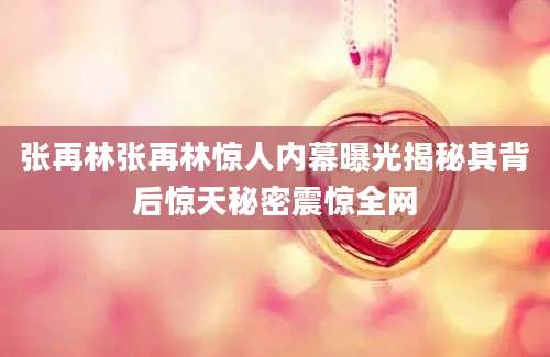 张再林张再林惊人内幕曝光揭秘其背后惊天秘密震惊全网