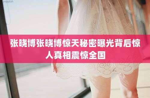 张晓博张晓博惊天秘密曝光背后惊人真相震惊全国