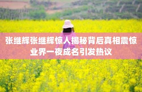 张继辉张继辉惊人揭秘背后真相震惊业界一夜成名引发热议