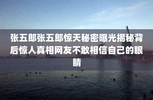 张五郎张五郎惊天秘密曝光揭秘背后惊人真相网友不敢相信自己的眼睛