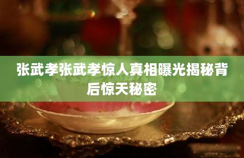 张武孝张武孝惊人真相曝光揭秘背后惊天秘密