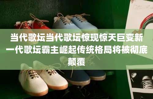 当代歌坛当代歌坛惊现惊天巨变新一代歌坛霸主崛起传统格局将被彻底颠覆