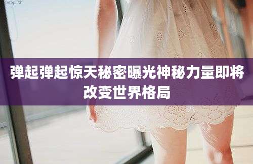 弹起弹起惊天秘密曝光神秘力量即将改变世界格局