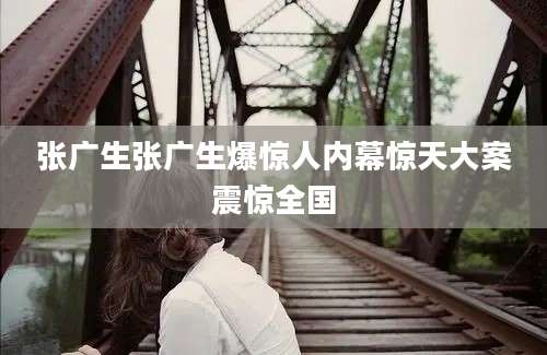 张广生张广生爆惊人内幕惊天大案震惊全国